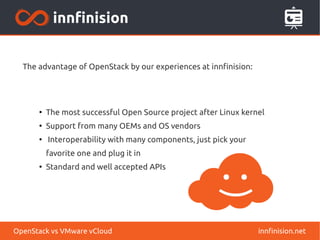 The advantage of OpenStack by our experiences at innfinision:
●
The most successful Open Source project after Linux kernel
●
Support from many OEMs and OS vendors
●
Interoperability with many components, just pick your
favorite one and plug it in
●
Standard and well accepted APIs
innfinision.netOpenStack vs VMware vCloud
 