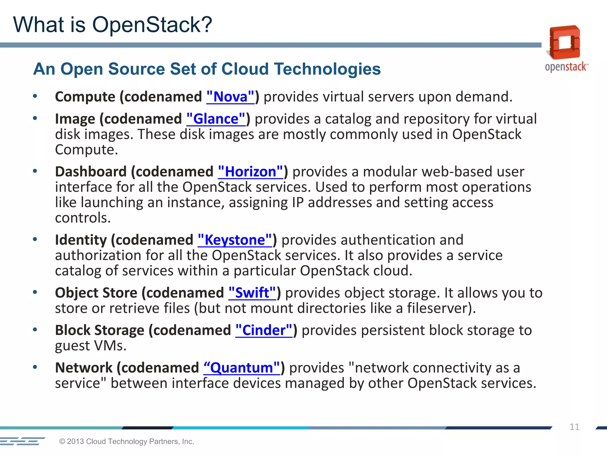 © 2013 Cloud Technology Partners, Inc.
11
An Open Source Set of Cloud Technologies
What is OpenStack?
• Compute (codenamed "Nova") provides virtual servers upon demand.
• Image (codenamed "Glance") provides a catalog and repository for virtual
disk images. These disk images are mostly commonly used in OpenStack
Compute.
• Dashboard (codenamed "Horizon") provides a modular web-based user
interface for all the OpenStack services. Used to perform most operations
like launching an instance, assigning IP addresses and setting access
controls.
• Identity (codenamed "Keystone") provides authentication and
authorization for all the OpenStack services. It also provides a service
catalog of services within a particular OpenStack cloud.
• Object Store (codenamed "Swift") provides object storage. It allows you to
store or retrieve files (but not mount directories like a fileserver).
• Block Storage (codenamed "Cinder") provides persistent block storage to
guest VMs.
• Network (codenamed “Quantum") provides "network connectivity as a
service" between interface devices managed by other OpenStack services.
 