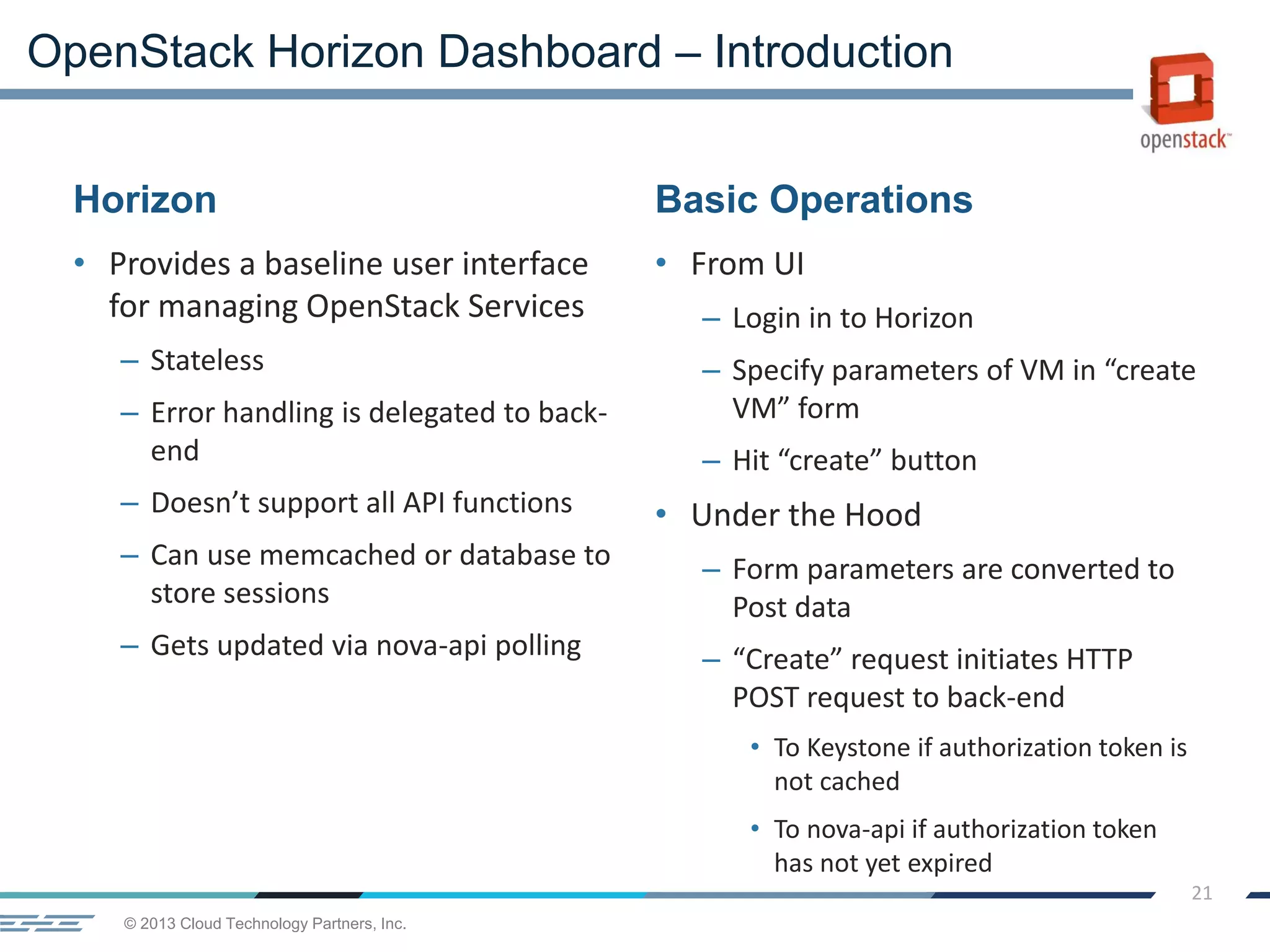 © 2013 Cloud Technology Partners, Inc.
21
Horizon
• Provides a baseline user interface
for managing OpenStack Services
– Stateless
– Error handling is delegated to back-
end
– Doesn’t support all API functions
– Can use memcached or database to
store sessions
– Gets updated via nova-api polling
Basic Operations
• From UI
– Login in to Horizon
– Specify parameters of VM in “create
VM” form
– Hit “create” button
• Under the Hood
– Form parameters are converted to
Post data
– “Create” request initiates HTTP
POST request to back-end
• To Keystone if authorization token is
not cached
• To nova-api if authorization token
has not yet expired
OpenStack Horizon Dashboard – Introduction
 