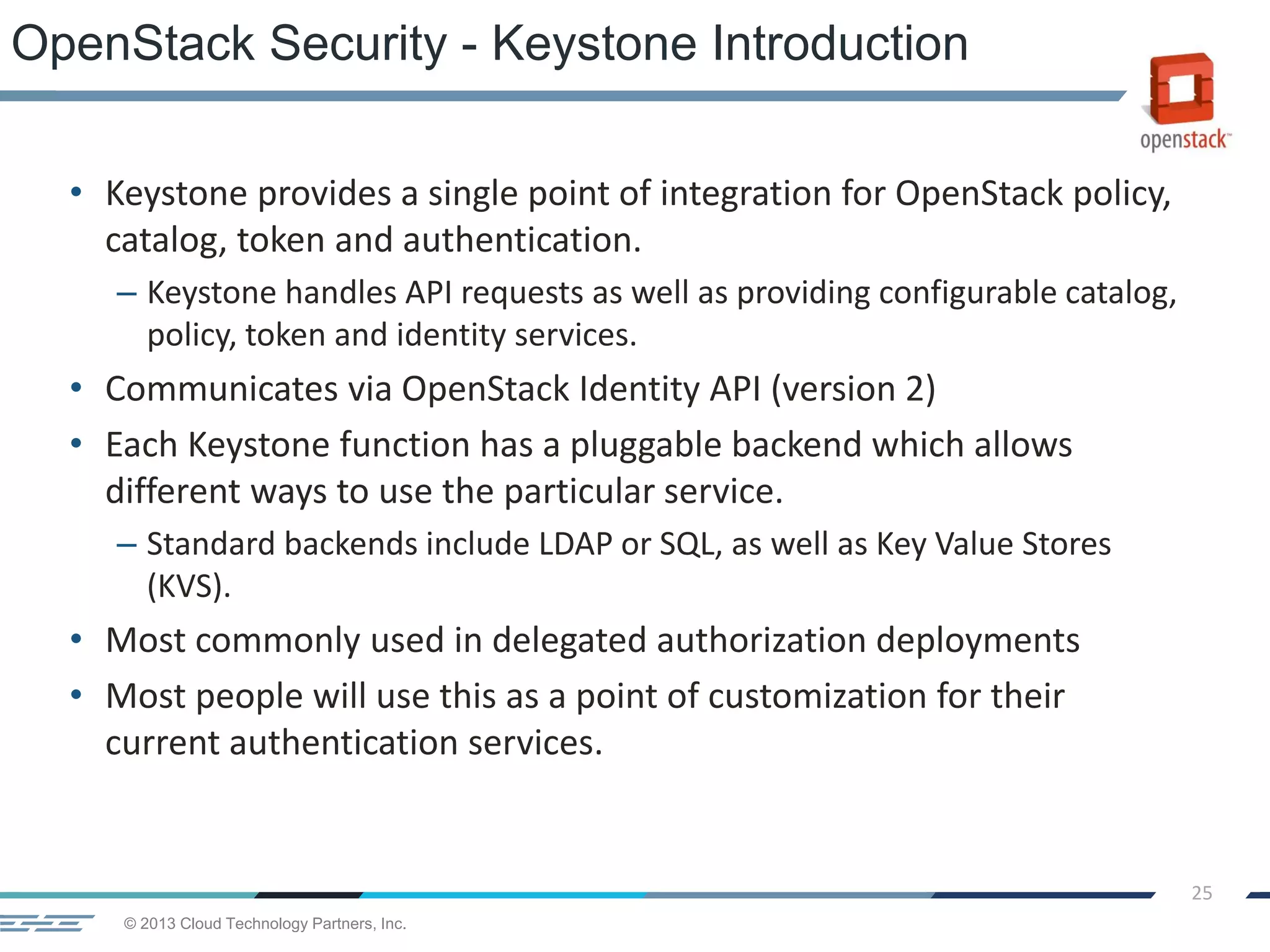 © 2013 Cloud Technology Partners, Inc.
25
• Keystone provides a single point of integration for OpenStack policy,
catalog, token and authentication.
– Keystone handles API requests as well as providing configurable catalog,
policy, token and identity services.
• Communicates via OpenStack Identity API (version 2)
• Each Keystone function has a pluggable backend which allows
different ways to use the particular service.
– Standard backends include LDAP or SQL, as well as Key Value Stores
(KVS).
• Most commonly used in delegated authorization deployments
• Most people will use this as a point of customization for their
current authentication services.
OpenStack Security - Keystone Introduction
 