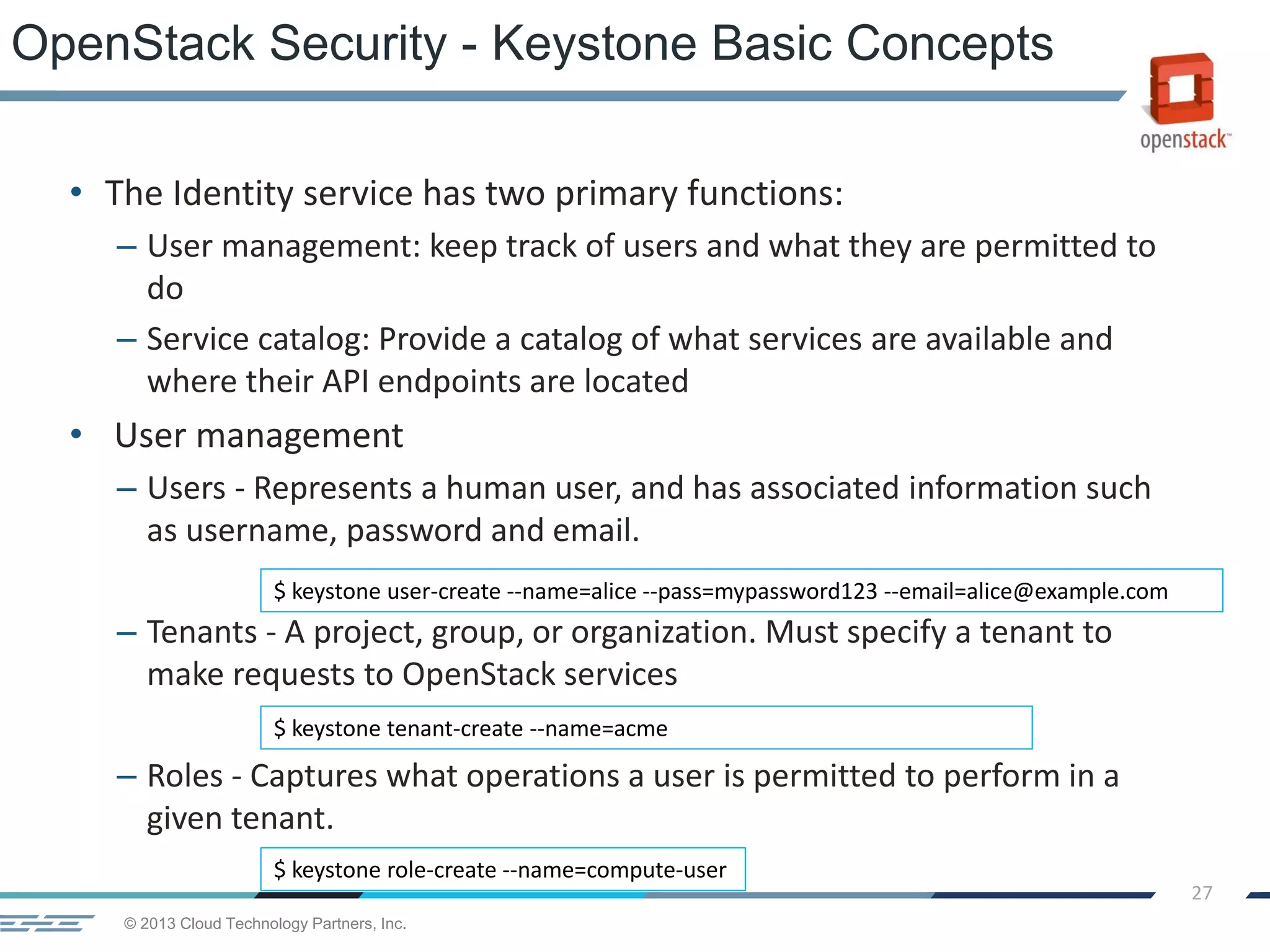 © 2013 Cloud Technology Partners, Inc.
27
• The Identity service has two primary functions:
– User management: keep track of users and what they are permitted to
do
– Service catalog: Provide a catalog of what services are available and
where their API endpoints are located
• User management
– Users - Represents a human user, and has associated information such
as username, password and email.
– Tenants - A project, group, or organization. Must specify a tenant to
make requests to OpenStack services
– Roles - Captures what operations a user is permitted to perform in a
given tenant.
OpenStack Security - Keystone Basic Concepts
$ keystone user-create --name=alice --pass=mypassword123 --email=alice@example.com
$ keystone tenant-create --name=acme
$ keystone role-create --name=compute-user
 