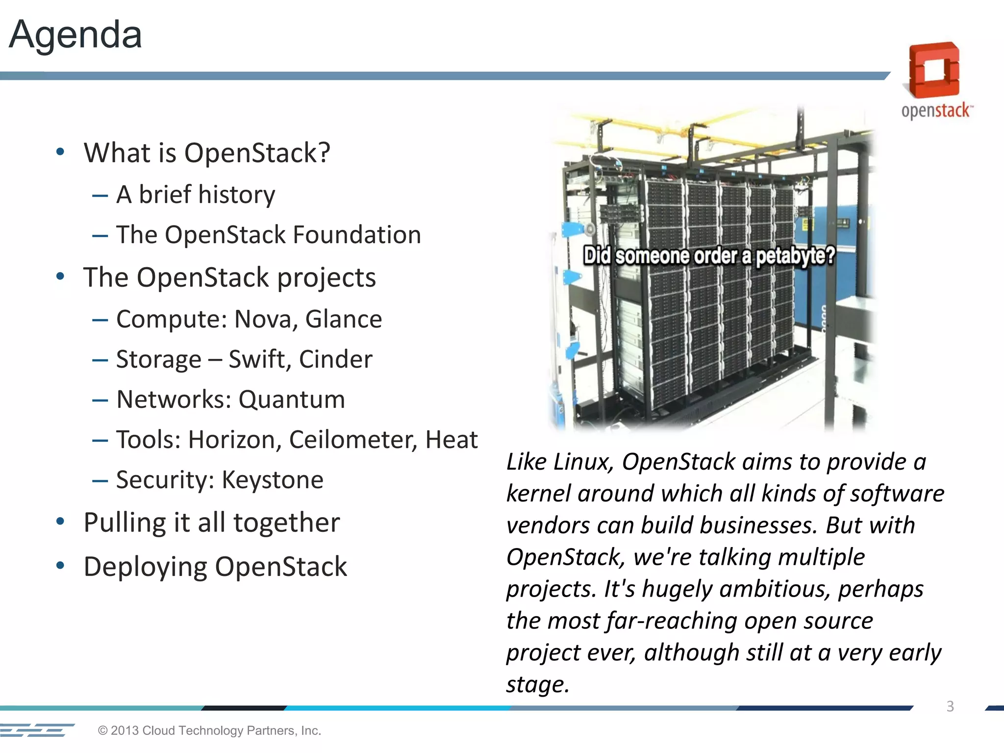 © 2013 Cloud Technology Partners, Inc.
3
• What is OpenStack?
– A brief history
– The OpenStack Foundation
• The OpenStack projects
– Compute: Nova, Glance
– Storage – Swift, Cinder
– Networks: Quantum
– Tools: Horizon, Ceilometer, Heat
– Security: Keystone
• Pulling it all together
• Deploying OpenStack
Agenda
Like Linux, OpenStack aims to provide a
kernel around which all kinds of software
vendors can build businesses. But with
OpenStack, we're talking multiple
projects. It's hugely ambitious, perhaps
the most far-reaching open source
project ever, although still at a very early
stage.
 