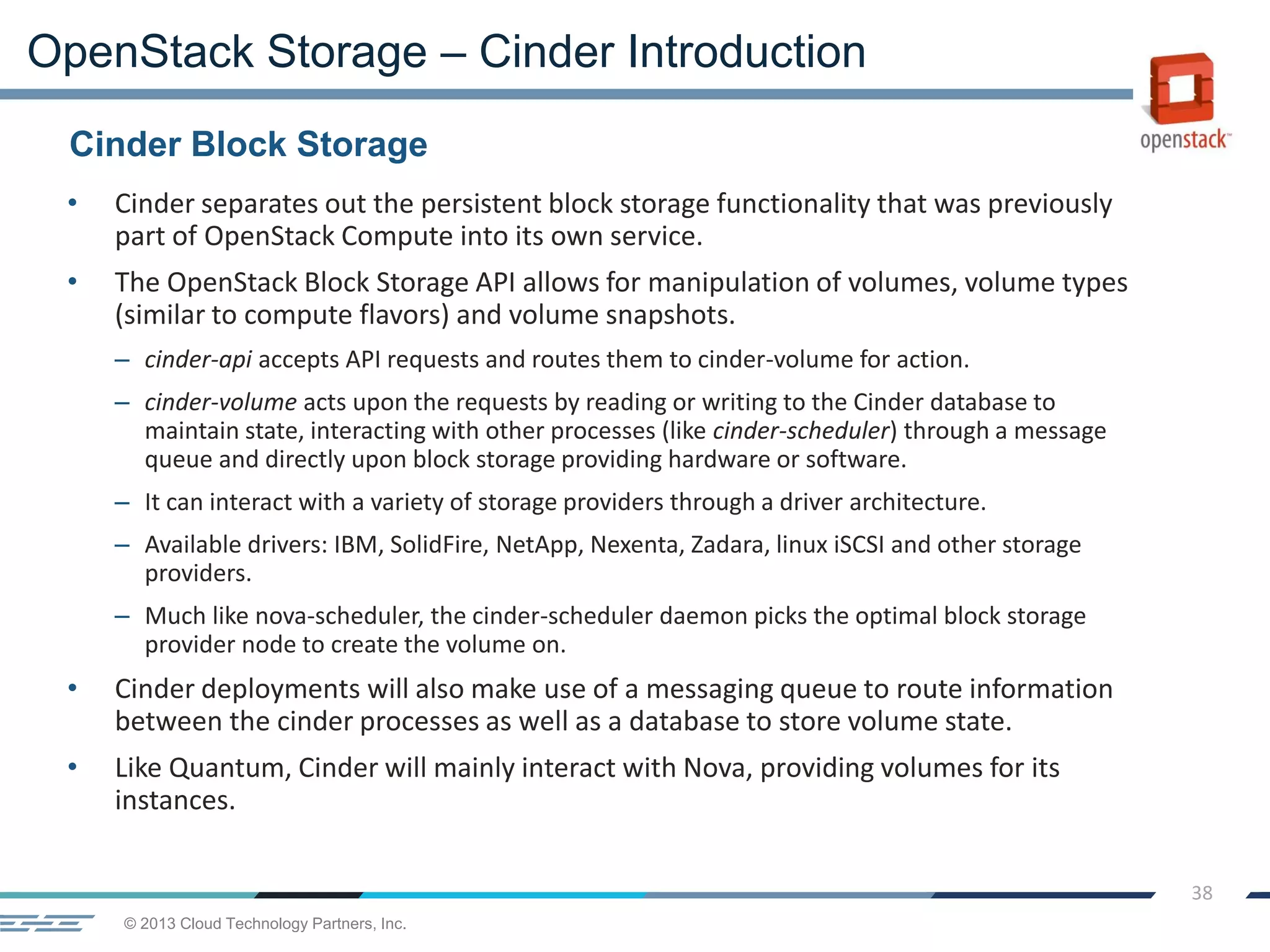 © 2013 Cloud Technology Partners, Inc.
38
• Cinder separates out the persistent block storage functionality that was previously
part of OpenStack Compute into its own service.
• The OpenStack Block Storage API allows for manipulation of volumes, volume types
(similar to compute flavors) and volume snapshots.
– cinder-api accepts API requests and routes them to cinder-volume for action.
– cinder-volume acts upon the requests by reading or writing to the Cinder database to
maintain state, interacting with other processes (like cinder-scheduler) through a message
queue and directly upon block storage providing hardware or software.
– It can interact with a variety of storage providers through a driver architecture.
– Available drivers: IBM, SolidFire, NetApp, Nexenta, Zadara, linux iSCSI and other storage
providers.
– Much like nova-scheduler, the cinder-scheduler daemon picks the optimal block storage
provider node to create the volume on.
• Cinder deployments will also make use of a messaging queue to route information
between the cinder processes as well as a database to store volume state.
• Like Quantum, Cinder will mainly interact with Nova, providing volumes for its
instances.
Cinder Block Storage
OpenStack Storage – Cinder Introduction
 