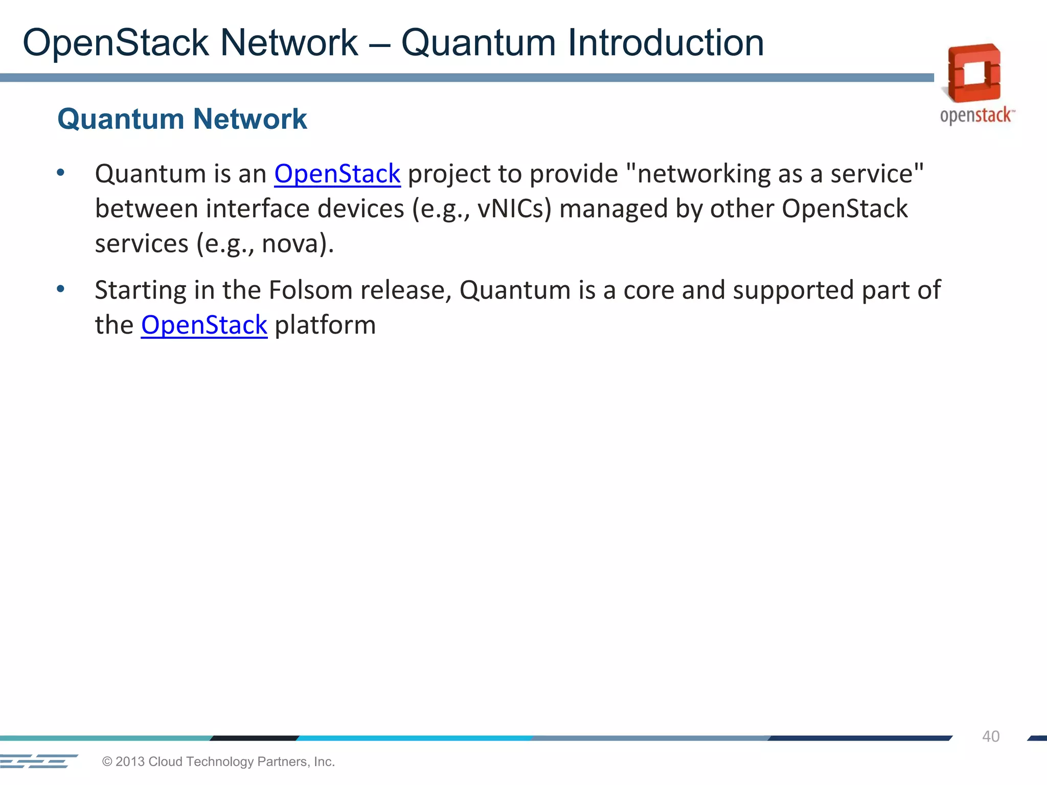 © 2013 Cloud Technology Partners, Inc.
40
• Quantum is an OpenStack project to provide "networking as a service"
between interface devices (e.g., vNICs) managed by other OpenStack
services (e.g., nova).
• Starting in the Folsom release, Quantum is a core and supported part of
the OpenStack platform
Quantum Network
OpenStack Network – Quantum Introduction
 