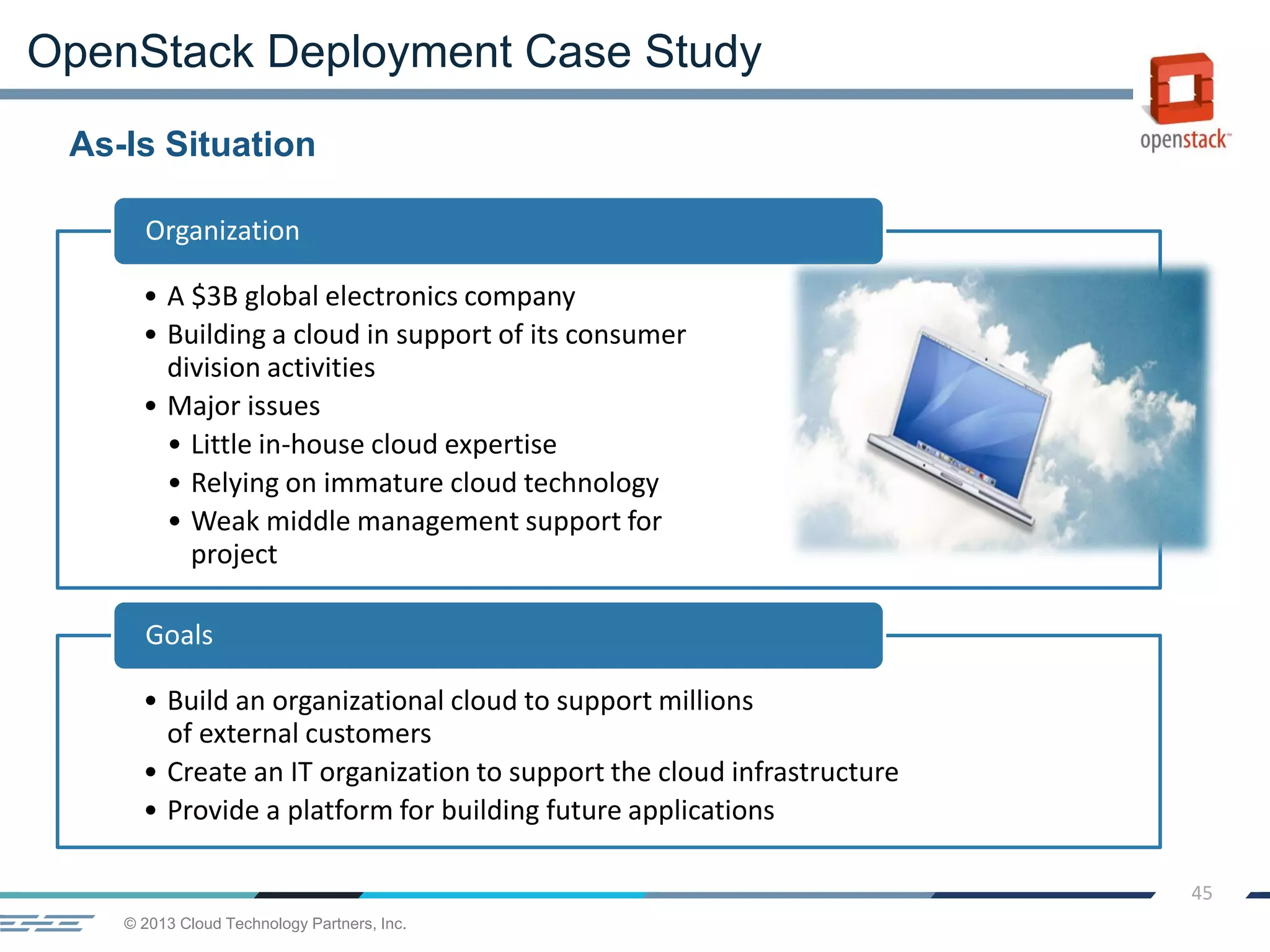 © 2013 Cloud Technology Partners, Inc.
45
• A $3B global electronics company
• Building a cloud in support of its consumer
division activities
• Major issues
• Little in-house cloud expertise
• Relying on immature cloud technology
• Weak middle management support for
project
Organization
• Build an organizational cloud to support millions
of external customers
• Create an IT organization to support the cloud infrastructure
• Provide a platform for building future applications
Goals
As-Is Situation
OpenStack Deployment Case Study
 