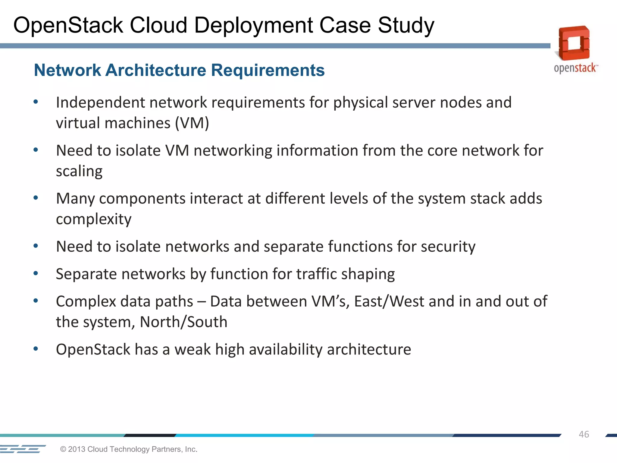 © 2013 Cloud Technology Partners, Inc.
46
• Independent network requirements for physical server nodes and
virtual machines (VM)
• Need to isolate VM networking information from the core network for
scaling
• Many components interact at different levels of the system stack adds
complexity
• Need to isolate networks and separate functions for security
• Separate networks by function for traffic shaping
• Complex data paths – Data between VM’s, East/West and in and out of
the system, North/South
• OpenStack has a weak high availability architecture
Network Architecture Requirements
OpenStack Cloud Deployment Case Study
 