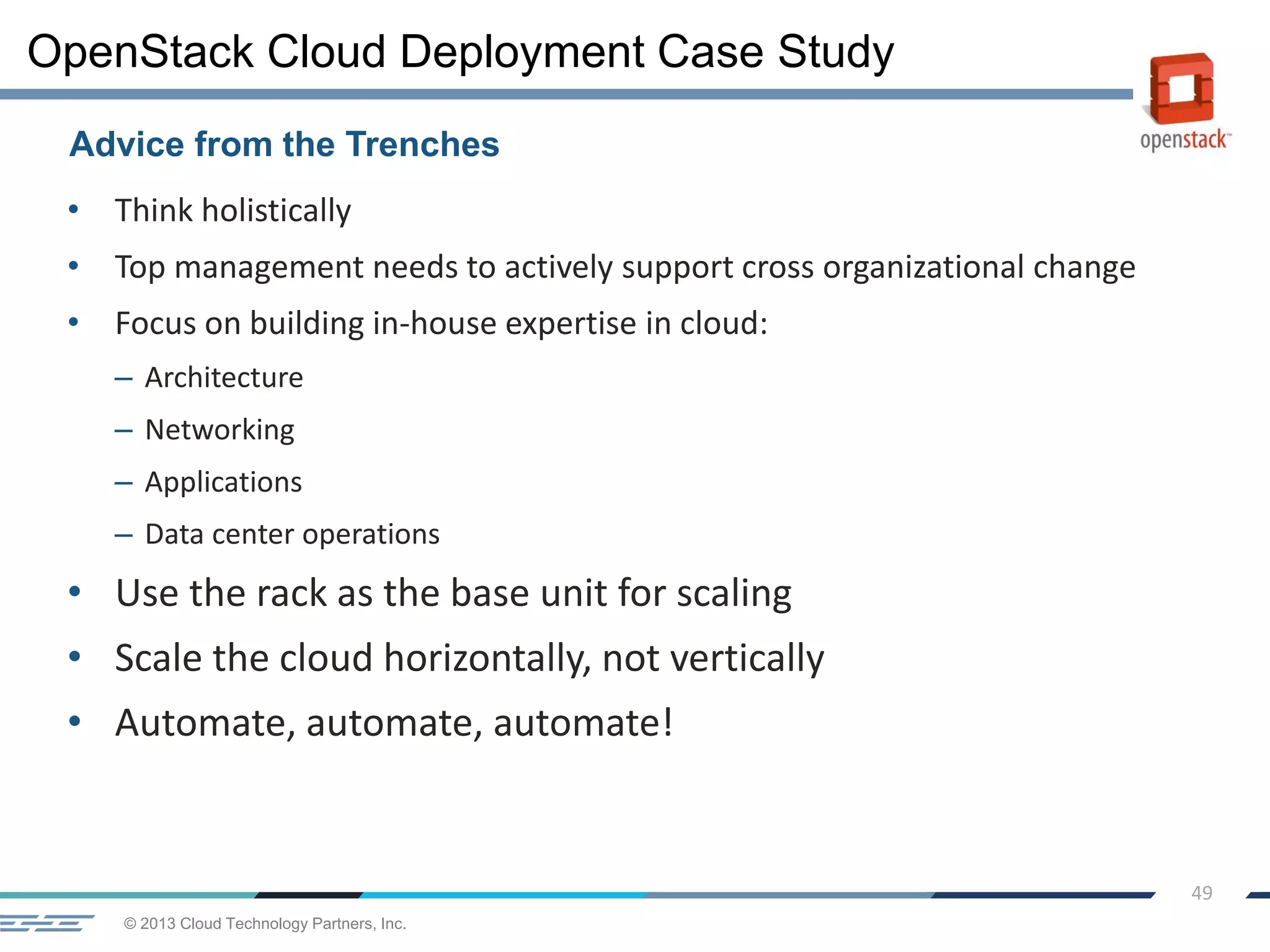 © 2013 Cloud Technology Partners, Inc.
49
• Think holistically
• Top management needs to actively support cross organizational change
• Focus on building in-house expertise in cloud:
– Architecture
– Networking
– Applications
– Data center operations
• Use the rack as the base unit for scaling
• Scale the cloud horizontally, not vertically
• Automate, automate, automate!
Advice from the Trenches
OpenStack Cloud Deployment Case Study
 