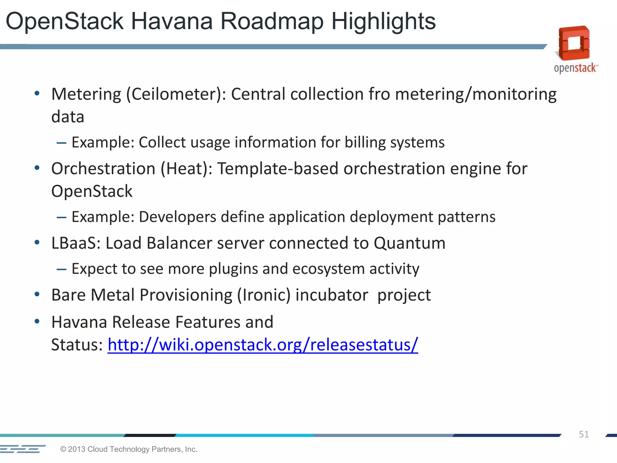 © 2013 Cloud Technology Partners, Inc.
51
• Metering (Ceilometer): Central collection fro metering/monitoring
data
– Example: Collect usage information for billing systems
• Orchestration (Heat): Template-based orchestration engine for
OpenStack
– Example: Developers define application deployment patterns
• LBaaS: Load Balancer server connected to Quantum
– Expect to see more plugins and ecosystem activity
• Bare Metal Provisioning (Ironic) incubator project
• Havana Release Features and
Status: http://wiki.openstack.org/releasestatus/
OpenStack Havana Roadmap Highlights
 