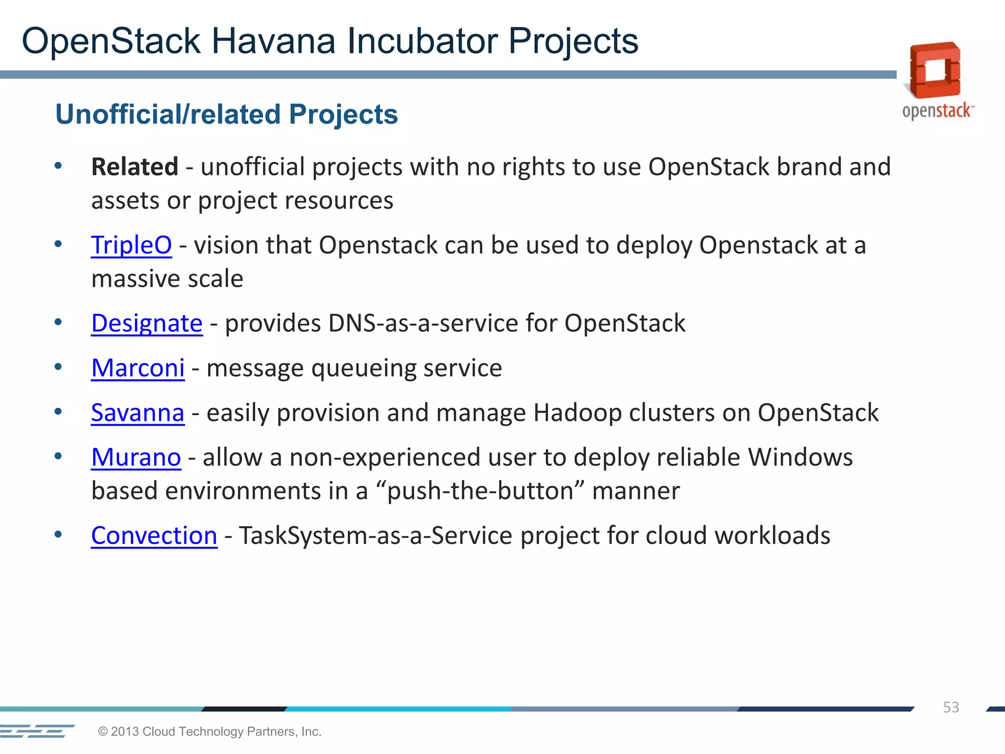 © 2013 Cloud Technology Partners, Inc.
53
• Related - unofficial projects with no rights to use OpenStack brand and
assets or project resources
• TripleO - vision that Openstack can be used to deploy Openstack at a
massive scale
• Designate - provides DNS-as-a-service for OpenStack
• Marconi - message queueing service
• Savanna - easily provision and manage Hadoop clusters on OpenStack
• Murano - allow a non-experienced user to deploy reliable Windows
based environments in a “push-the-button” manner
• Convection - TaskSystem-as-a-Service project for cloud workloads
Unofficial/related Projects
OpenStack Havana Incubator Projects
 