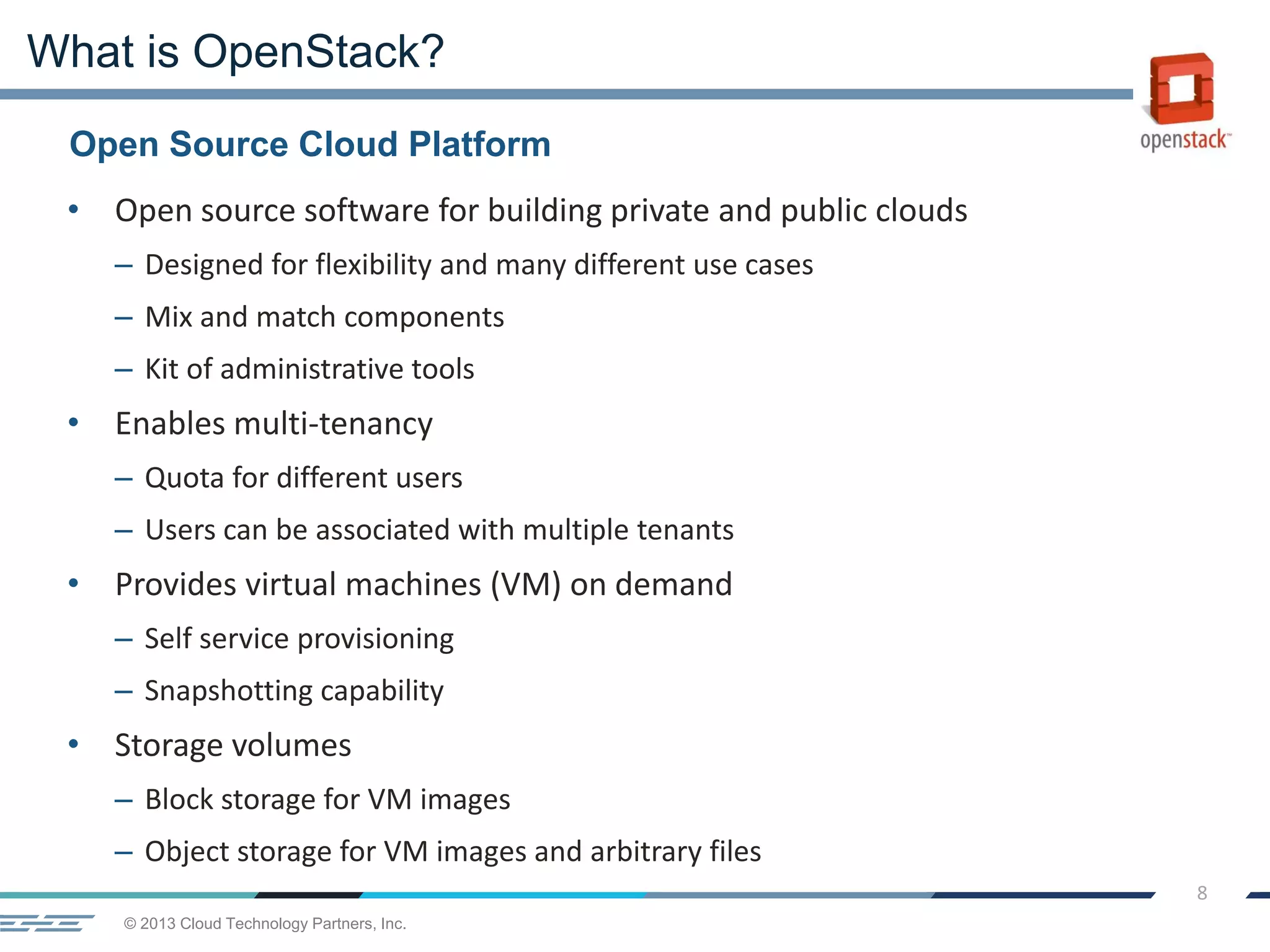 © 2013 Cloud Technology Partners, Inc.
8
• Open source software for building private and public clouds
– Designed for flexibility and many different use cases
– Mix and match components
– Kit of administrative tools
• Enables multi-tenancy
– Quota for different users
– Users can be associated with multiple tenants
• Provides virtual machines (VM) on demand
– Self service provisioning
– Snapshotting capability
• Storage volumes
– Block storage for VM images
– Object storage for VM images and arbitrary files
Open Source Cloud Platform
What is OpenStack?
 