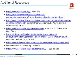 © 2013 Cloud Technology Partners, Inc.
54
• http://www.openstack.org/ - Main site
• http://docs.openstack.org/trunk/openstack-
compute/admin/content/ch_getting-started-with-openstack.html
• http://docs.openstack.org/trunk/openstack-compute/admin/bk-compute-
adminguide-trunk.pdf - Current OpenStack computer Administration
Manual – Dec 18, 2012
• http://www.openstack.org/software/start/ - How To Get Started With
OpenStack
• https://github.com/mseknibilel/OpenStack-Folsom-Install-
guide/blob/master/OpenStack_Folsom_Install_Guide_WebVersion.rst -
OpenStack Folsom Install Guide
• http://www.packtpub.com/openstack-cloud-computing-cookbook/book -
• OpenStack Cloud Computing Cookbook
• http://www.openstack.org/blog/tag/training/ - Tag: Training
Additional Resources
 