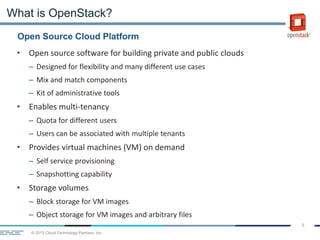 © 2013 Cloud Technology Partners, Inc.
8
• Open source software for building private and public clouds
– Designed for flexibility and many different use cases
– Mix and match components
– Kit of administrative tools
• Enables multi-tenancy
– Quota for different users
– Users can be associated with multiple tenants
• Provides virtual machines (VM) on demand
– Self service provisioning
– Snapshotting capability
• Storage volumes
– Block storage for VM images
– Object storage for VM images and arbitrary files
Open Source Cloud Platform
What is OpenStack?
 