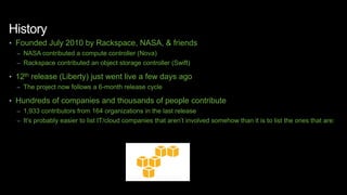 History
• Founded July 2010 by Rackspace, NASA, & friends
– NASA contributed a compute controller (Nova)
– Rackspace contributed an object storage controller (Swift)
• 12th release (Liberty) just went live a few days ago
– The project now follows a 6-month release cycle
• Hundreds of companies and thousands of people contribute
– 1,933 contributors from 164 organizations in the last release
– It’s probably easier to list IT/cloud companies that aren’t involved somehow than it is to list the ones that are:
 
