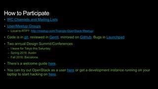 How to Participate
• IRC Channels and Mailing Lists
• User/Meetup Groups
– Local to RTP? http://meetup.com/Triangle-OpenStack-Meetup/
• Code is in git, reviewed in Gerrit, mirrored on GitHub, Bugs in Launchpad
• Two annual Design Summit/Conferences
– I leave for Tokyo this Saturday
– Spring 2016: Austin
– Fall 2016: Barcelona
• There’s a welcome guide here.
• You can try out OpenStack as a user here or get a development instance running on your
laptop to start hacking on here.
 