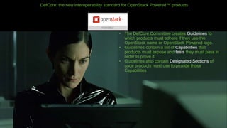 DefCore: the new interoperability standard for OpenStack Powered™ products
• The DefCore Committee creates Guidelines to
which products must adhere if they use the
OpenStack name or OpenStack Powered logo.
• Guidelines contain a list of Capabilities that
products must expose and tests they must pass in
order to prove it.
• Guidelines also contain Designated Sections of
code products must use to provide those
Capabilities
 
