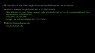 • Houses virtual machine images that can later be launched as instances
• Abstracts various image containers and disk formats
– Note: this does not mean that we magically make all image formats work on all hypervisors although there
are some ways to do conversion
– Bare, OVF, AKI, ARI, AMI
– Qcow2, raw, VHD, AKI/ARI/AMI, ISO, VDI, VMDK
• Multiple storage backends
– File, Swift, Ceph, etc
 