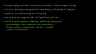 • Provides highly available, distributed, eventually consistent object storage.
• Can (and often is) run completely independently of OpenStack Compute.
• Optimized around durability and availability
• One of the most long-lived API’s in OpenStack (still v1)
• Similar in some respects to Hadoop HDFS and Amazon S3
– Replicates objects over multiple machines (usually at least 3)
– Replicas lost due to hardware failures can be re-replicated
– Clusters can be rebalanced
 