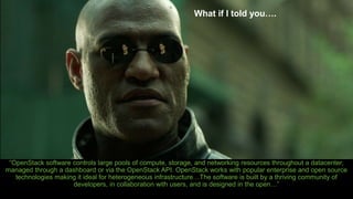 “OpenStack software controls large pools of compute, storage, and networking resources throughout a datacenter,
managed through a dashboard or via the OpenStack API. OpenStack works with popular enterprise and open source
technologies making it ideal for heterogeneous infrastructure…The software is built by a thriving community of
developers, in collaboration with users, and is designed in the open…”
What if I told you….
 