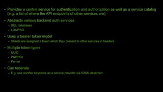 • Provides a central service for authentication and authorization as well as a service catalog
(e.g. a list of where the API endpoints of other services are)
• Abstracts various backend auth services
– SQL databases
– LDAP/AD
• Uses a bearer token model
– Clients are assigned a token which they present to other services in headers
• Multiple token types
– UUID
– PKI/PKIz
– Fernet
• Can federate
– E.g. use another keystone as a service provider via SAML assertion
 