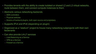 • Provides tenants with the ability to create isolated or shared L2 and L3 virtual networks,
route between them, and connect compute instances to them
• Abstracts various networking backends
– SDN controllers
– Physical switches
– Dozens of backend plugins, both open source and proprietary
• Supports IPv4 and IPv6 (depending on plugin)
• Organized as a “stadium” project to house many networking subprojects with their own
lieutenants
• Can also provide L4-L7 services
– Load Balancing as a Service
– VPN as a Service
– Firewall as a Service
 