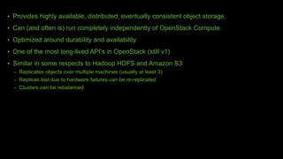 • Provides highly available, distributed, eventually consistent object storage.
• Can (and often is) run completely independently of OpenStack Compute.
• Optimized around durability and availability
• One of the most long-lived API’s in OpenStack (still v1)
• Similar in some respects to Hadoop HDFS and Amazon S3
– Replicates objects over multiple machines (usually at least 3)
– Replicas lost due to hardware failures can be re-replicated
– Clusters can be rebalanced
 
