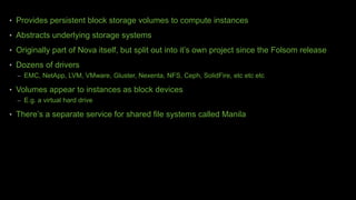 • Provides persistent block storage volumes to compute instances
• Abstracts underlying storage systems
• Originally part of Nova itself, but split out into it’s own project since the Folsom release
• Dozens of drivers
– EMC, NetApp, LVM, VMware, Gluster, Nexenta, NFS, Ceph, SolidFire, etc etc etc
• Volumes appear to instances as block devices
– E.g. a virtual hard drive
• There’s a separate service for shared file systems called Manila
 