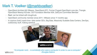 “A computer nerd….is somebody who uses a computer in order to use a computer.”
–Douglas Adams
Mark T. Voelker (@marktvoelker)
• OpenStack Architect @ VMware, OpenStack ATC, Former Puppet-OpenStack core dev, Triangle
OpenStack Meetup founder, OS Foundation Member #54, DefCore Committee Member
• Fact: can be bribed with doughnuts
• OpenStack community member since 2011, VMware since 11 months ago.
• In copious (hah!) spare time: data center OS’s, Big Data, Massively Scalable Data Centers, DevOps,
outdoorsey stuff, making sawdust
 