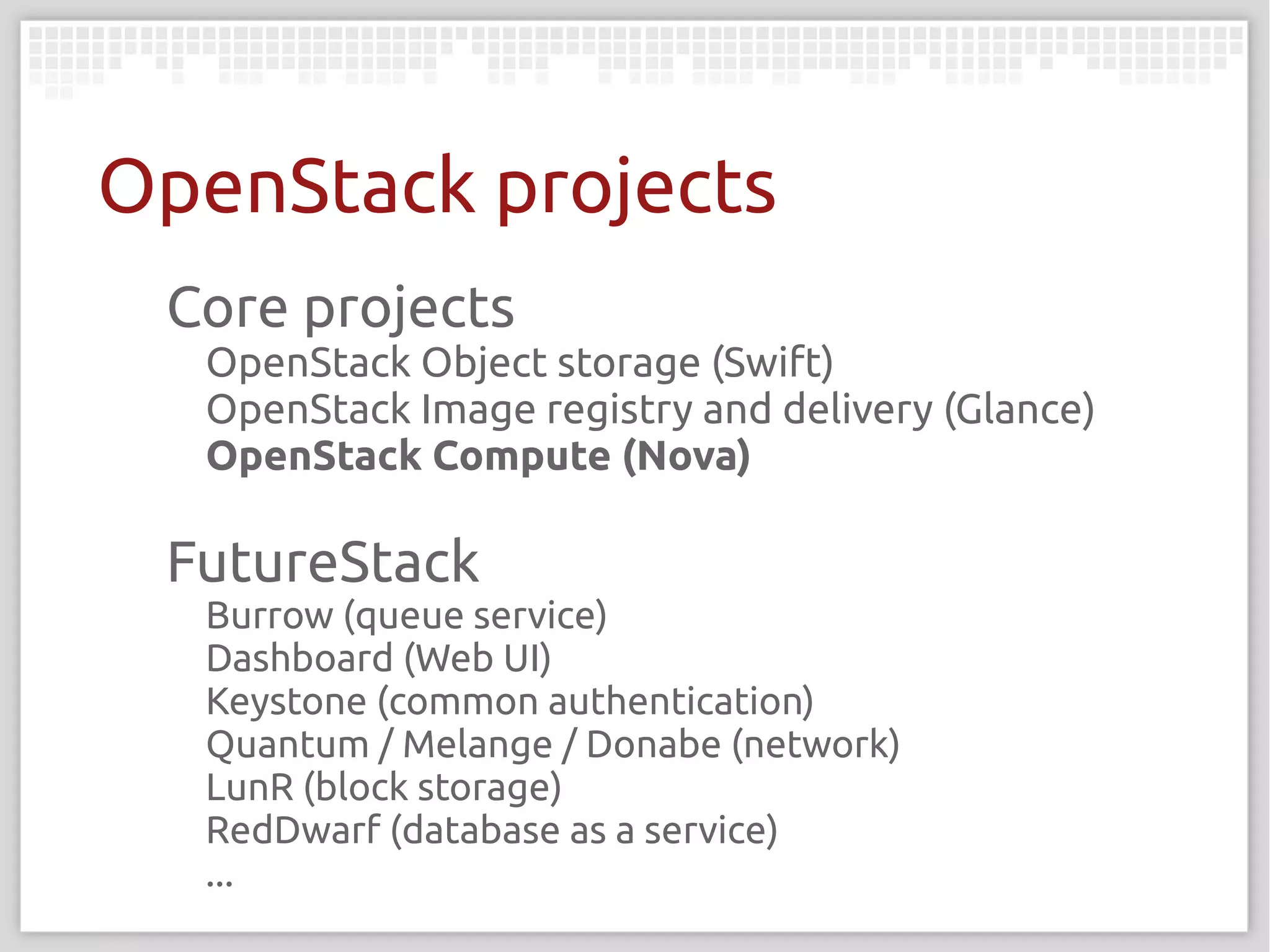 OpenStack projects
 Core projects
  OpenStack Object storage (Swift)
  OpenStack Image registry and delivery (Glance)
  OpenStack Compute (Nova)

 FutureStack
  Burrow (queue service)
  Dashboard (Web UI)
  Keystone (common authentication)
  Quantum / Melange / Donabe (network)
  LunR (block storage)
  RedDwarf (database as a service)
  ...
 