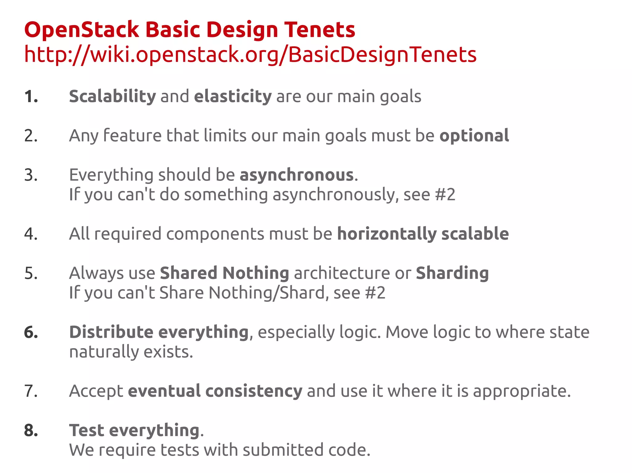 OpenStack Basic Design Tenets
http://wiki.openstack.org/BasicDesignTenets
1.   Scalability and elasticity are our main goals

2.   Any feature that limits our main goals must be optional

3.   Everything should be asynchronous.
     If you can't do something asynchronously, see #2

4.   All required components must be horizontally scalable

5.   Always use Shared Nothing architecture or Sharding
     If you can't Share Nothing/Shard, see #2

6.   Distribute everything, especially logic. Move logic to where state
     naturally exists.

7.   Accept eventual consistency and use it where it is appropriate.

8.   Test everything.
     We require tests with submitted code.
 