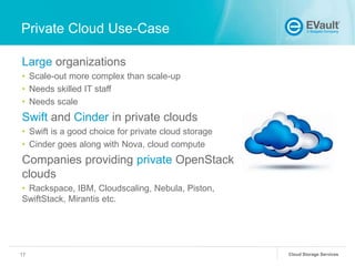 Private Cloud Use-Case
Large organizations
• Scale-out more complex than scale-up
• Needs skilled IT staff
• Needs scale

Swift and Cinder in private clouds
• Swift is a good choice for private cloud storage
• Cinder goes along with Nova, cloud compute

Companies providing private OpenStack
clouds
• Rackspace, IBM, Cloudscaling, Nebula, Piston,
SwiftStack, Mirantis etc.

17

Cloud Storage Services

 