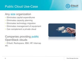 Public Cloud Use-Case
Any size organization
•
•
•
•
•

Eliminates capital expenditures
Eliminates capacity planning
Eliminates technology migration
Eliminates management of equipment
Can complement a private cloud

Companies providing public
OpenStack clouds
• EVault, Rackspace, IBM, HP, Internap
etc.

18

Cloud Storage Services

 