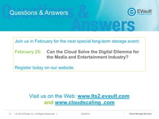 Questions & Answers

Join us in February for the next special long-term storage event:
February 25:

Can the Cloud Solve the Digital Dilemma for
the Media and Entertainment Industry?

Register today on our website.

Visit us on the Web: www.lts2.evault.com
and www.cloudscaling .com
21

| © 2014 EVault, Inc. All Rights Reserved |

2/6/2014

Cloud Storage Services

 