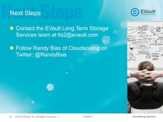 Next Steps
Contact the EVault Long Term Storage
Services team at lts2@evault.com
Follow Randy Bias of Cloudscaling on
Twitter: @RandyBias

22

| © 2014 EVault, Inc. All Rights Reserved |

2/6/2014

Cloud Storage Services

 