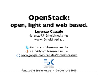 OpenStack:
open, light and web based.
Lorenzo Cassulo
lorenzo@15multimedia.net
www.15multimedia.it
twitter.com/lorenzocassulo
claimid.com/lorenzocassulo
www.google.com/profiles/lorenzocassulo
Fondazione Bruno Kessler - 10 novembre 2009
1
 