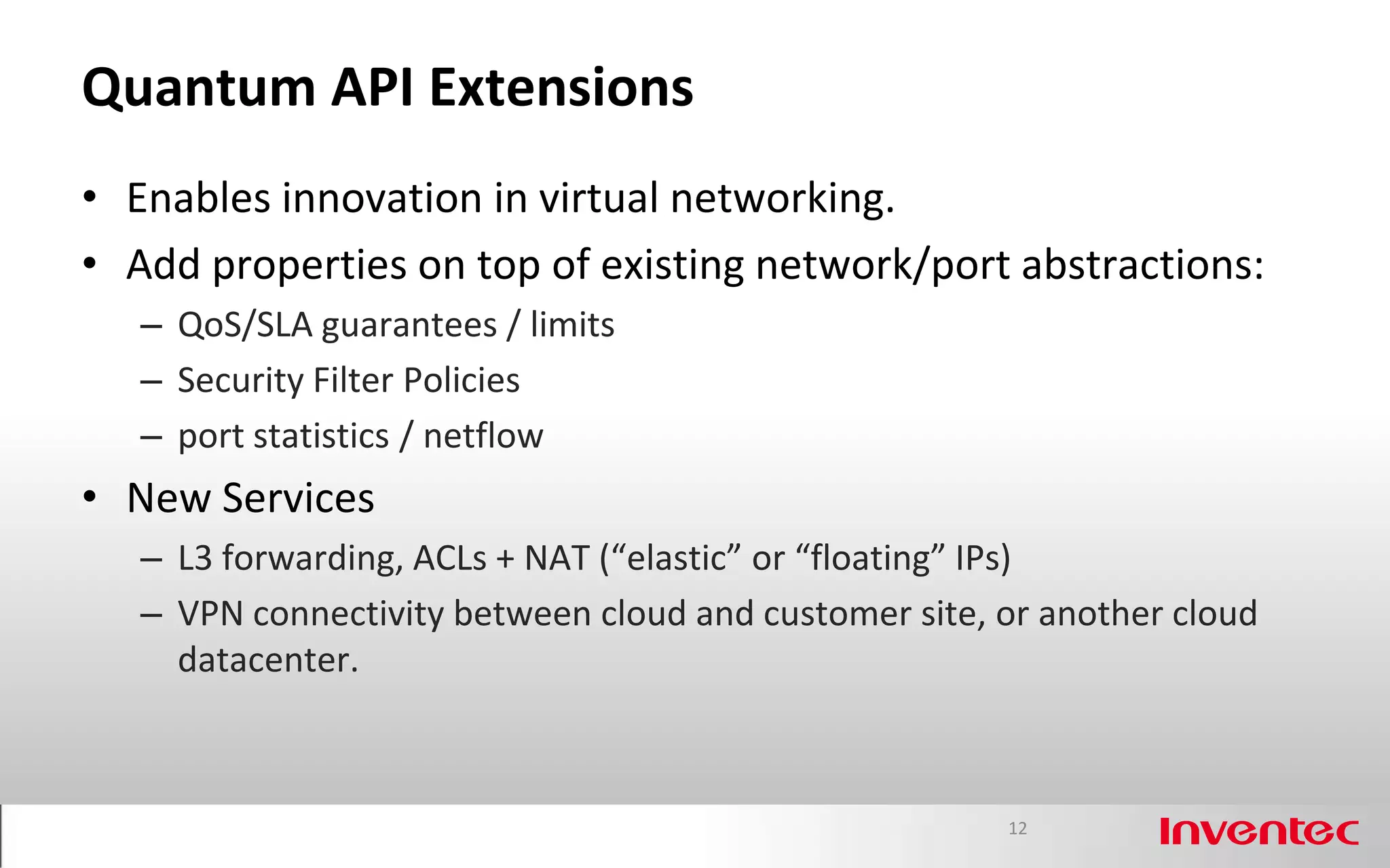 Quantum API Extensions
• Enables innovation in virtual networking.
• Add properties on top of existing network/port abstractions:
   – QoS/SLA guarantees / limits
   – Security Filter Policies
   – port statistics / netflow
• New Services
   – L3 forwarding, ACLs + NAT (“elastic” or “floating” IPs)
   – VPN connectivity between cloud and customer site, or another cloud
     datacenter.



                                                       12
 