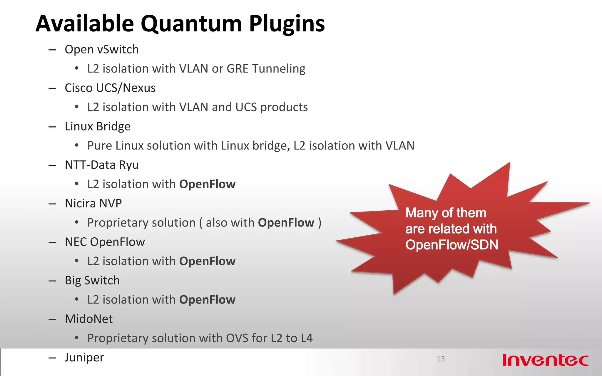 Available Quantum Plugins
 – Open vSwitch
     • L2 isolation with VLAN or GRE Tunneling
 – Cisco UCS/Nexus
     • L2 isolation with VLAN and UCS products
 – Linux Bridge
     • Pure Linux solution with Linux bridge, L2 isolation with VLAN
 – NTT-Data Ryu
     • L2 isolation with OpenFlow
 – Nicira NVP
                                                                   Many of them
     • Proprietary solution ( also with OpenFlow )                 are related with
 – NEC OpenFlow                                                    OpenFlow/SDN
     • L2 isolation with OpenFlow
 – Big Switch
     • L2 isolation with OpenFlow
 – MidoNet
     • Proprietary solution with OVS for L2 to L4
 – Juniper                                                              13
 