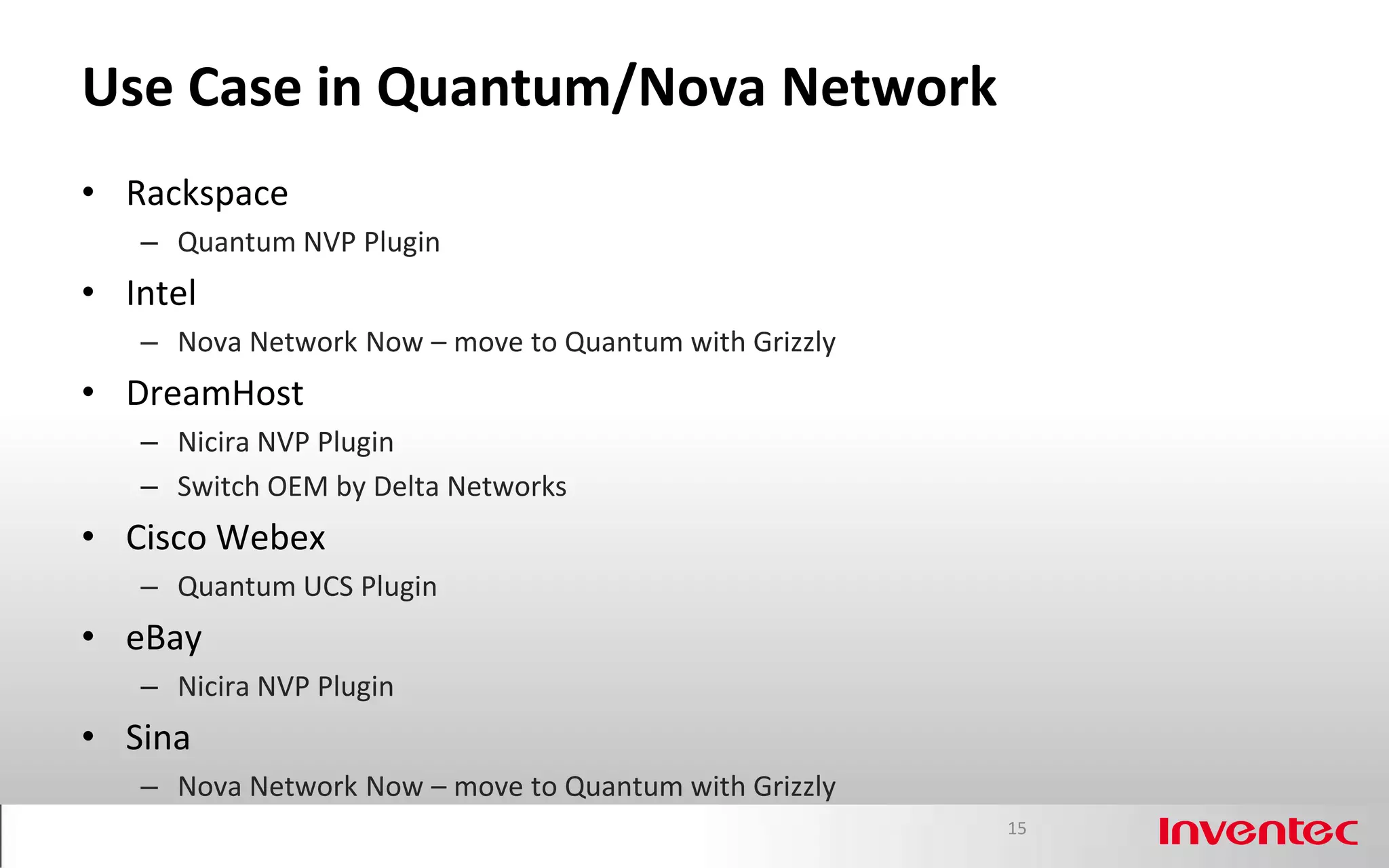 Use Case in Quantum/Nova Network
• Rackspace
   – Quantum NVP Plugin
• Intel
   – Nova Network Now – move to Quantum with Grizzly
• DreamHost
   – Nicira NVP Plugin
   – Switch OEM by Delta Networks
• Cisco Webex
   – Quantum UCS Plugin
• eBay
   – Nicira NVP Plugin
• Sina
   – Nova Network Now – move to Quantum with Grizzly
                                                       15
 