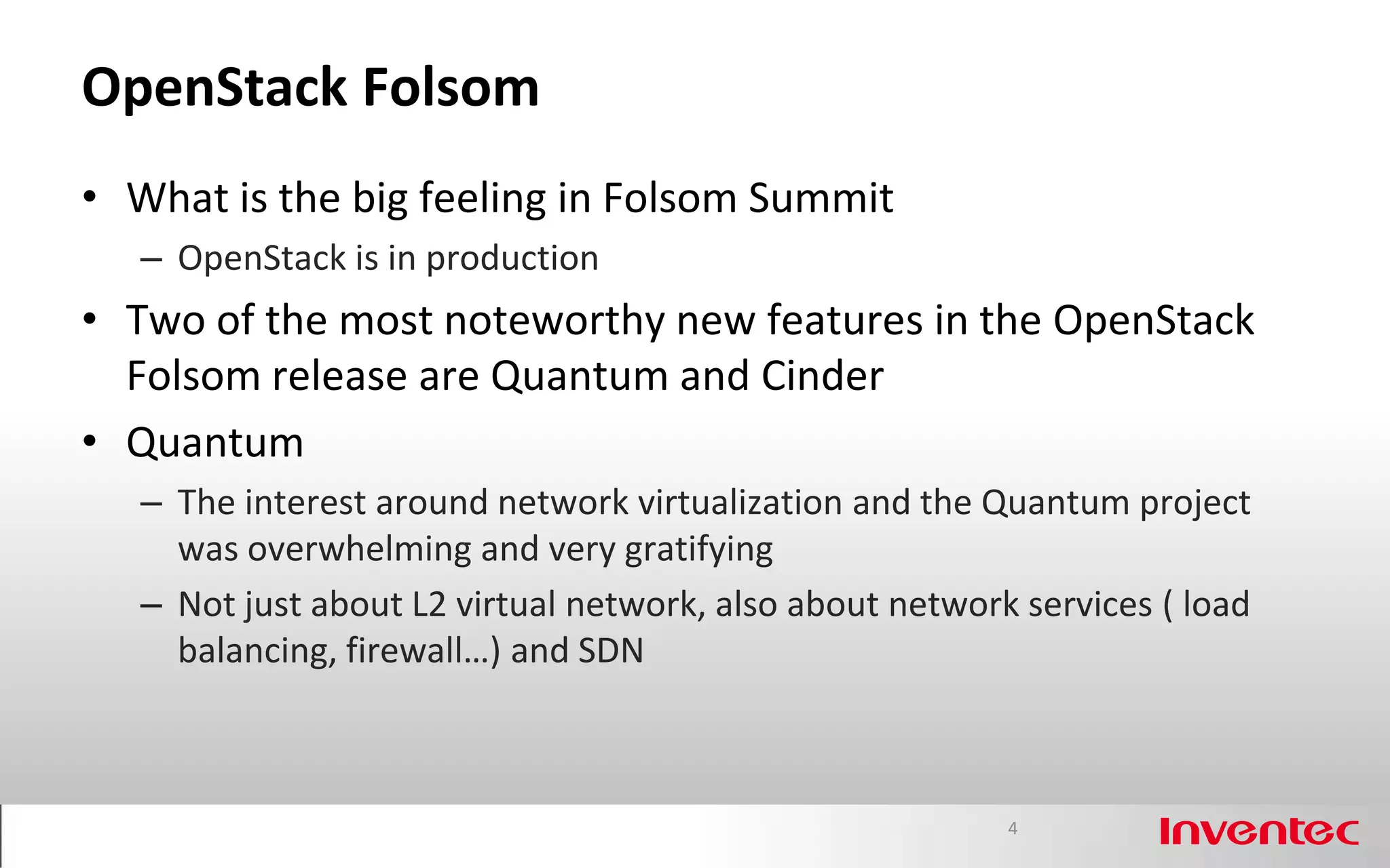 OpenStack Folsom
• What is the big feeling in Folsom Summit
   – OpenStack is in production
• Two of the most noteworthy new features in the OpenStack
  Folsom release are Quantum and Cinder
• Quantum
   – The interest around network virtualization and the Quantum project
     was overwhelming and very gratifying
   – Not just about L2 virtual network, also about network services ( load
     balancing, firewall…) and SDN



                                                          4
 