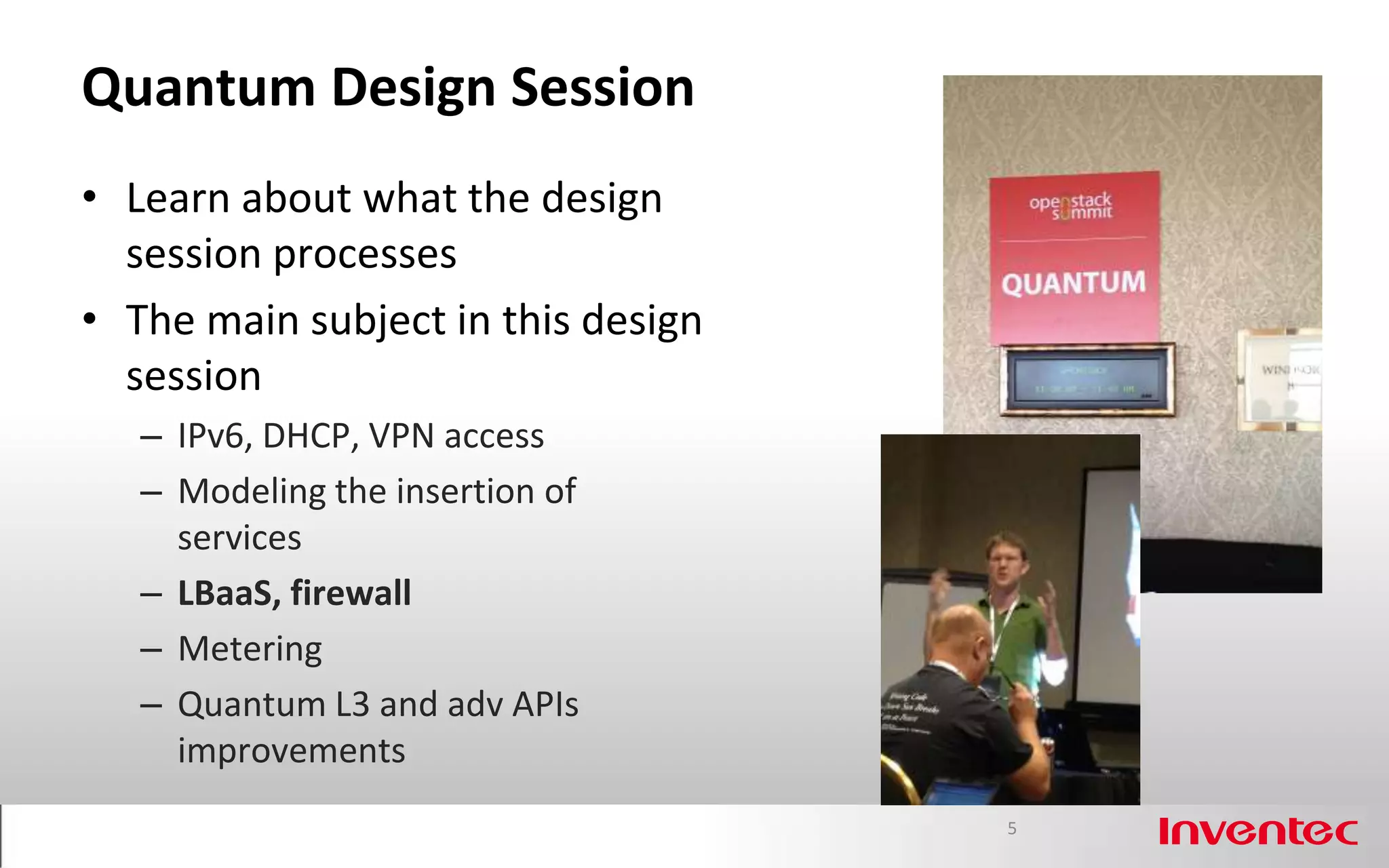 Quantum Design Session
• Learn about what the design
  session processes
• The main subject in this design
  session
   – IPv6, DHCP, VPN access
   – Modeling the insertion of
     services
   – LBaaS, firewall
   – Metering
   – Quantum L3 and adv APIs
     improvements
                                    5
 