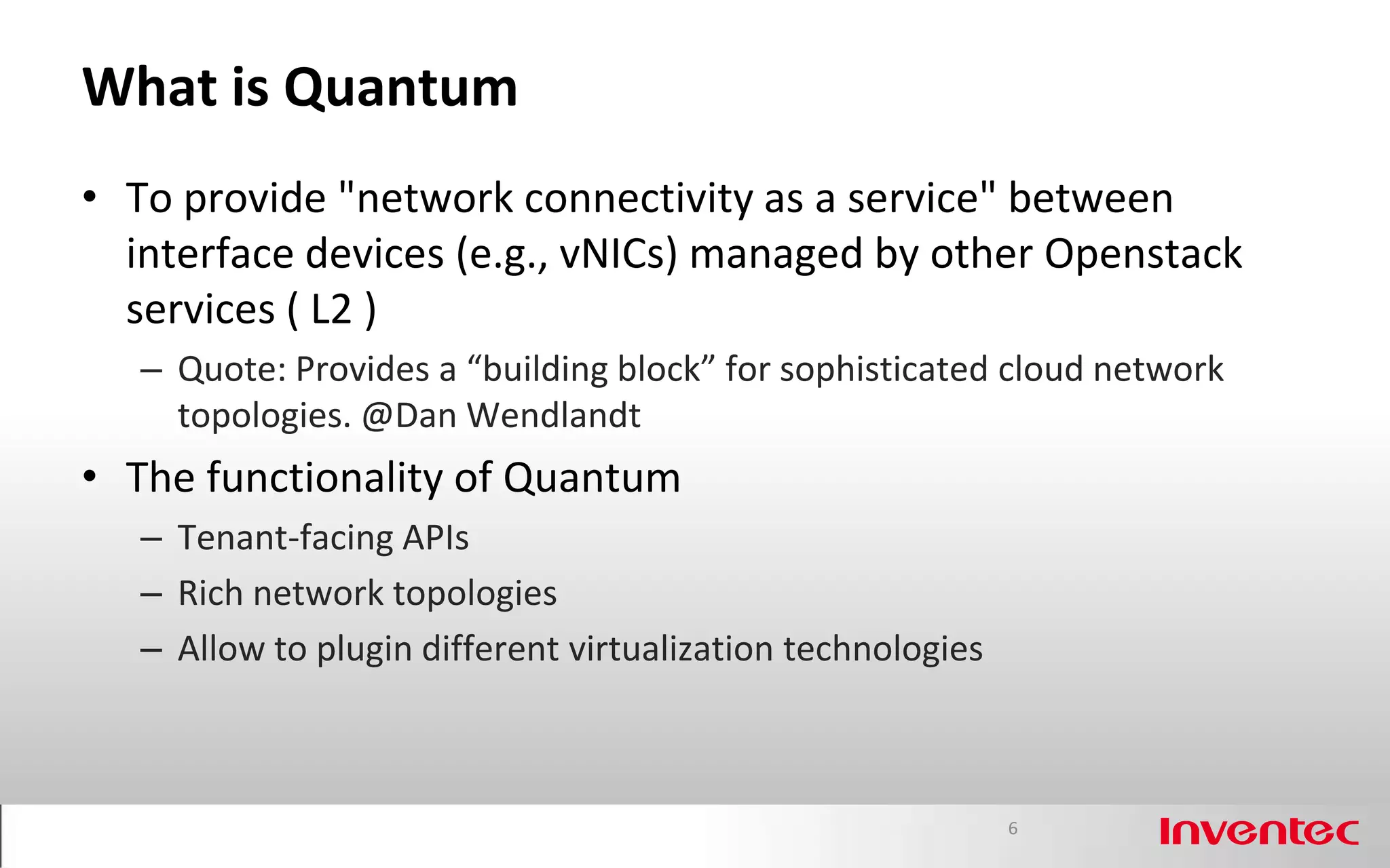 What is Quantum
• To provide "network connectivity as a service" between
  interface devices (e.g., vNICs) managed by other Openstack
  services ( L2 )
   – Quote: Provides a “building block” for sophisticated cloud network
     topologies. @Dan Wendlandt
• The functionality of Quantum
   – Tenant-facing APIs
   – Rich network topologies
   – Allow to plugin different virtualization technologies



                                                             6
 