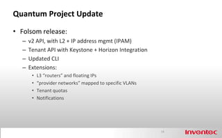 Quantum Project Update

• Folsom release:
  –   v2 API, with L2 + IP address mgmt (IPAM)
  –   Tenant API with Keystone + Horizon Integration
  –   Updated CLI
  –   Extensions:
       •   L3 “routers” and floating IPs
       •   “provider networks” mapped to specific VLANs
       •   Tenant quotas
       •   Notifications




                                                          14
 