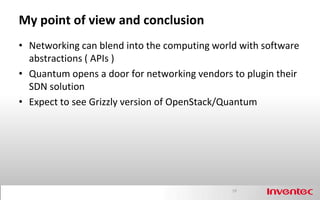 My point of view and conclusion
• Networking can blend into the computing world with software
  abstractions ( APIs )
• Quantum opens a door for networking vendors to plugin their
  SDN solution
• Expect to see Grizzly version of OpenStack/Quantum




                                              19
 