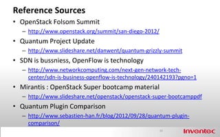 Reference Sources
• OpenStack Folsom Summit
   – http://www.openstack.org/summit/san-diego-2012/
• Quantum Project Update
   – http://www.slideshare.net/danwent/quantum-grizzly-summit
• SDN is bussniess, OpenFlow is technology
   – http://www.networkcomputing.com/next-gen-network-tech-
     center/sdn-is-business-openflow-is-technology/240142193?pgno=1
• Mirantis : OpenStack Super bootcamp material
   – http://www.slideshare.net/openstack/openstack-super-bootcamppdf
• Quantum Plugin Comparison
   – http://www.sebastien-han.fr/blog/2012/09/28/quantum-plugin-
     comparison/
                                                       20
 