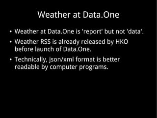 Weather at Data.One
●

●

●

Weather at Data.One is 'report' but not 'data'.
Weather RSS is already released by HKO
before launch of Data.One.
Technically, json/xml format is better
readable by computer programs.

 