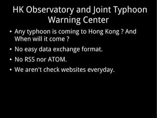 HK Observatory and Joint Typhoon
Warning Center
●

Any typhoon is coming to Hong Kong ? And
When will it come ?

●

No easy data exchange format.

●

No RSS nor ATOM.

●

We aren't check websites everyday.

 