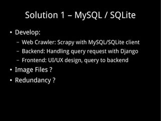 Solution 1 – MySQL / SQLite
●

Develop:
–

Web Crawler: Scrapy with MySQL/SQLite client

–

Backend: Handling query request with Django

–

Frontend: UI/UX design, query to backend

●

Image Files ?

●

Redundancy ?

 