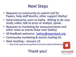 Next Steps
• Requests to community to submit Call for
  Papers, help staff booths, other support (Kathy)
• Send enterprise users to Kathy. Willing to do case
  study, video, talk to press or analyst, speak…
• Requests to marketing for announcements and
  other news as events draw near (Kathy)
• All feedback welcome: kathyc@openstack.org
• Community marketing & events mailing list
• Next meeting – January 23
  – http://wiki.openstack.org/Governance/Foundation/Marketing


                        Thank you!
 