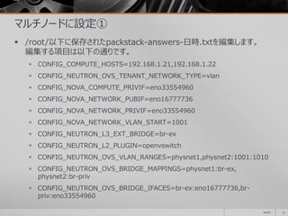 マルチノードに設定①
 /root/以下に保存されたpackstack-answers-日時.txtを編集します。
編集する項目は以下の通りです。
 CONFIG_COMPUTE_HOSTS=192.168.1.21,192.168.1.22
 CONFIG_NEUTRON_OVS_TENANT_NETWORK_TYPE=vlan
 CONFIG_NOVA_COMPUTE_PRIVIF=eno33554960
 CONFIG_NOVA_NETWORK_PUBIF=eno16777736
 CONFIG_NOVA_NETWORK_PRIVIF=eno33554960
 CONFIG_NOVA_NETWORK_VLAN_START=1001
 CONFIG_NEUTRON_L3_EXT_BRIDGE=br-ex
 CONFIG_NEUTRON_L2_PLUGIN=openvswitch
 CONFIG_NEUTRON_OVS_VLAN_RANGES=physnet1,physnet2:1001:1010
 CONFIG_NEUTRON_OVS_BRIDGE_MAPPINGS=physnet1:br-ex,
physnet2:br-priv
 CONFIG_NEUTRON_OVS_BRIDGE_IFACES=br-ex:eno16777736,br-
priv:eno33554960
2014/11 13
 