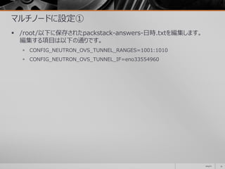 マルチノードに設定①
 /root/以下に保存されたpackstack-answers-日時.txtを編集します。
編集する項目は以下の通りです。
 CONFIG_NEUTRON_OVS_TUNNEL_RANGES=1001:1010
 CONFIG_NEUTRON_OVS_TUNNEL_IF=eno33554960
2014/11 14
 