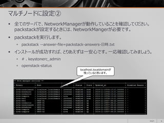 マルチノードに設定②
 全てのサーバで、NetworkManagerが動作していることを確認してください。
packstackが設定するときには、NetworkMangerが必要です。
 packstackを実行します。
 packstack --answer-file=packstack-answers-日時.txt
 インストールが成功すれば、とりあえずは一安心です。一応確認してみましょう。
 # . keystonerc_admin
 openstack-status
2014/11 15
localhost.localdomainが
残っていると思います。
 